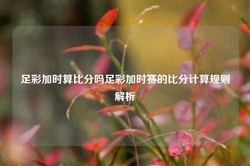 足彩加时算比分吗足彩加时赛的比分计算规则解析