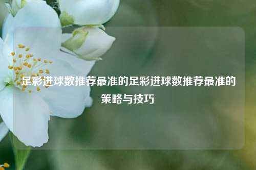 足彩进球数推荐最准的足彩进球数推荐最准的策略与技巧