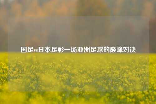 国足vs日本足彩一场亚洲足球的巅峰对决