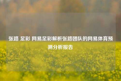 张路 足彩 网易足彩解析张路团队的网易体育预测分析报告